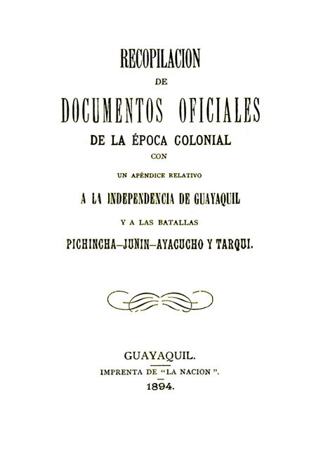 Recopilación de documentos oficiales e la época colonial con un apéndice relativo a la Independencia de Guayaquil y a las batallas Pichincha - Junín - Ayacucho y Tarqui.